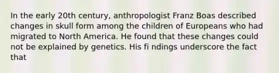 In the early 20th century, anthropologist Franz Boas described changes in skull form among the children of Europeans who had migrated to North America. He found that these changes could not be explained by genetics. His fi ndings underscore the fact that