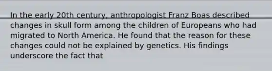 In the early 20th century, anthropologist Franz Boas described changes in skull form among the children of Europeans who had migrated to North America. He found that the reason for these changes could not be explained by genetics. His findings underscore the fact that