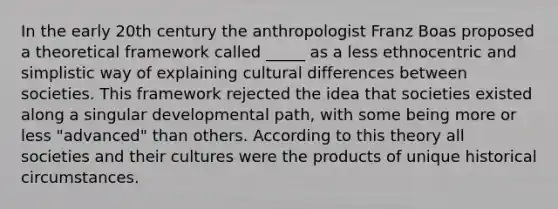 In the early 20th century the anthropologist Franz Boas proposed a theoretical framework called _____ as a less ethnocentric and simplistic way of explaining cultural differences between societies. This framework rejected the idea that societies existed along a singular developmental path, with some being more or less "advanced" than others. According to this theory all societies and their cultures were the products of unique historical circumstances.