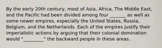 By the early 20th century, most of Asia, Africa, The Middle East, and the Pacific had been divided among four _______ as well as some newer empires, especially the United States, Russia, Belgium, and the Netherlands. Each of the empires justify their imperialistic actions by arguing that their colonial domination would "_________" the backward people in these areas.