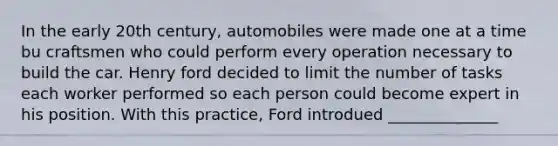 In the early 20th century, automobiles were made one at a time bu craftsmen who could perform every operation necessary to build the car. Henry ford decided to limit the number of tasks each worker performed so each person could become expert in his position. With this practice, Ford introdued ______________