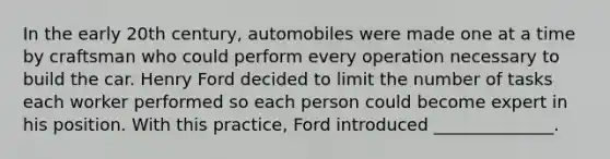 In the early 20th century, automobiles were made one at a time by craftsman who could perform every operation necessary to build the car. Henry Ford decided to limit the number of tasks each worker performed so each person could become expert in his position. With this practice, Ford introduced ______________.