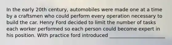 In the early 20th century, automobiles were made one at a time by a craftsmen who could perform every operation necessary to build the car. Henry Ford decided to limit the number of tasks each worker performed so each person could become expert in his position. With practice ford introduced _______________________