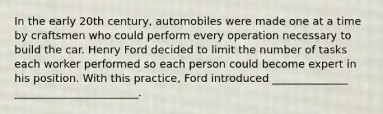 In the early 20th century, automobiles were made one at a time by craftsmen who could perform every operation necessary to build the car. Henry Ford decided to limit the number of tasks each worker performed so each person could become expert in his position. With this practice, Ford introduced ______________ _______________________.