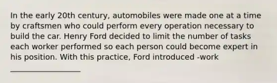 In the early 20th century, automobiles were made one at a time by craftsmen who could perform every operation necessary to build the car. Henry Ford decided to limit the number of tasks each worker performed so each person could become expert in his position. With this practice, Ford introduced -work __________________