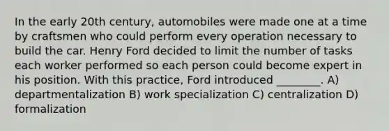 In the early 20th century, automobiles were made one at a time by craftsmen who could perform every operation necessary to build the car. Henry Ford decided to limit the number of tasks each worker performed so each person could become expert in his position. With this practice, Ford introduced ________. A) departmentalization B) work specialization C) centralization D) formalization