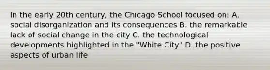 In the early 20th century, the Chicago School focused on: A. social disorganization and its consequences B. the remarkable lack of social change in the city C. the technological developments highlighted in the "White City" D. the positive aspects of urban life