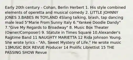 Early 20th century - Cohan, Berlin Herbert 1. His style combined elements of operetta and musical comedy 2. LITTLE JOHNNY JONES 3.BABES IN TOYLAND 4Slang talking, brash, tap dancing male lead 5"Marie From Sunny Italy 6."Yankee Doodle Dandy" 7."Give My Regards to Broadway" 8. Music Box Theater (Owner/Composer) 9. Statute in Times Square 10.Alexander's Ragtime Band 11 NAUGHTY MARIETTA 12 Rida Johnson Young. She wrote lyrics - "Ah, Sweet Mystery of Life." He wrote music 13MUSIC BOX REVUE Producer 14 Prolific Librettist 15 THE PASSING SHOW Revue