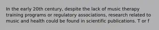 In the early 20th century, despite the lack of music therapy training programs or regulatory associations, research related to music and health could be found in scientific publications. T or f