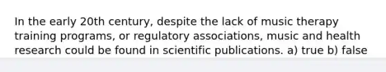 In the early 20th century, despite the lack of music therapy training programs, or regulatory associations, music and health research could be found in scientific publications. a) true b) false