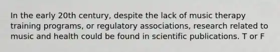 In the early 20th century, despite the lack of music therapy training programs, or regulatory associations, research related to music and health could be found in scientific publications. T or F