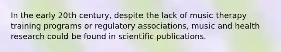 In the early 20th century, despite the lack of music therapy training programs or regulatory associations, music and health research could be found in scientific publications.