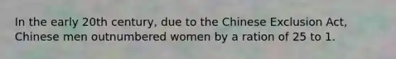 In the early 20th century, due to the Chinese Exclusion Act, Chinese men outnumbered women by a ration of 25 to 1.