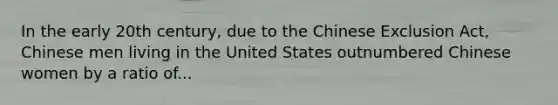 In the early 20th century, due to the Chinese Exclusion Act, Chinese men living in the United States outnumbered Chinese women by a ratio of...