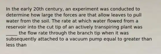 In the early 20th century, an experiment was conducted to determine how large the forces are that allow leaves to pull water from the soil. The rate at which water flowed from a reservoir into the cut tip of an actively transpiring plant was _____ the flow rate through the branch tip when it was subsequently attached to a vacuum pump equal to <a href='https://www.questionai.com/knowledge/ktgHnBD4o3-greater-than' class='anchor-knowledge'>greater than</a> <a href='https://www.questionai.com/knowledge/k7BtlYpAMX-less-than' class='anchor-knowledge'>less than</a>