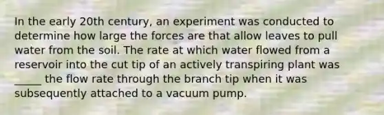 In the early 20th century, an experiment was conducted to determine how large the forces are that allow leaves to pull water from the soil. The rate at which water flowed from a reservoir into the cut tip of an actively transpiring plant was _____ the flow rate through the branch tip when it was subsequently attached to a vacuum pump.