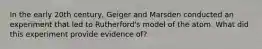 In the early 20th century, Geiger and Marsden conducted an experiment that led to Rutherford's model of the atom. What did this experiment provide evidence of?