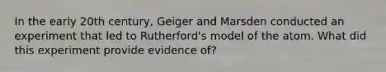 In the early 20th century, Geiger and Marsden conducted an experiment that led to Rutherford's model of the atom. What did this experiment provide evidence of?