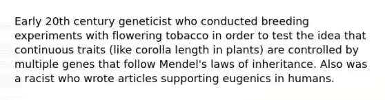 Early 20th century geneticist who conducted breeding experiments with flowering tobacco in order to test the idea that continuous traits (like corolla length in plants) are controlled by multiple genes that follow Mendel's laws of inheritance. Also was a racist who wrote articles supporting eugenics in humans.