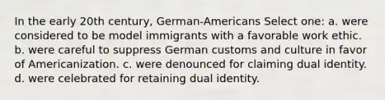 In the early 20th century, German-Americans Select one: a. were considered to be model immigrants with a favorable work ethic. b. were careful to suppress German customs and culture in favor of Americanization. c. were denounced for claiming dual identity. d. were celebrated for retaining dual identity.