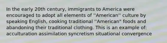 In the early 20th century, immigrants to America were encouraged to adopt all elements of ''American'' culture by speaking English, cooking traditional ''American" foods and abandoning their traditional clothing. This is an example of: acculturation assimilation syncretism situational convergence