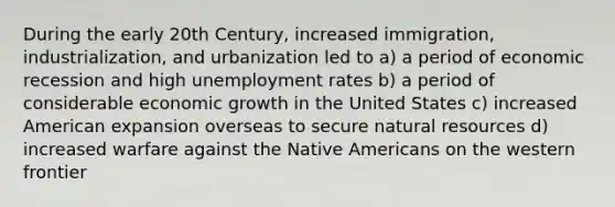 During the early 20th Century, increased immigration, industrialization, and urbanization led to a) a period of economic recession and high <a href='https://www.questionai.com/knowledge/kh7PJ5HsOk-unemployment-rate' class='anchor-knowledge'>unemployment rate</a>s b) a period of considerable economic growth in the United States c) increased American expansion overseas to secure <a href='https://www.questionai.com/knowledge/k6l1d2KrZr-natural-resources' class='anchor-knowledge'>natural resources</a> d) increased warfare against the <a href='https://www.questionai.com/knowledge/k3QII3MXja-native-americans' class='anchor-knowledge'>native americans</a> on the western frontier