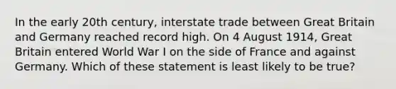 In the early 20th century, interstate trade between Great Britain and Germany reached record high. On 4 August 1914, Great Britain entered World War I on the side of France and against Germany. Which of these statement is least likely to be true?