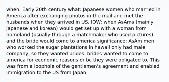 when: Early 20th century what: Japanese women who married in America after exchanging photos in the mail and met the husbands when they arrived in US. IOW: when AsAms (mainly japanese and korean) would get set up with a woman from homeland (usually through a matchmaker who used pictures) and the bride would come to america significance: AsAm men who worked the sugar plantations in hawaii only had male company, so they wanted brides. brides wanted to come to america for economic reasons or bc they were obligated to. This was from a loophole of the gentlemen's agreement and enabled immigration to the US from Japan.