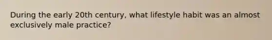 During the early 20th century, what lifestyle habit was an almost exclusively male practice?