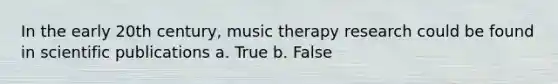 In the early 20th century, music therapy research could be found in scientific publications a. True b. False