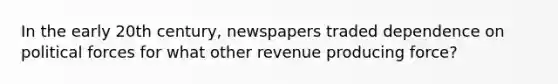 In the early 20th century, newspapers traded dependence on political forces for what other revenue producing force?