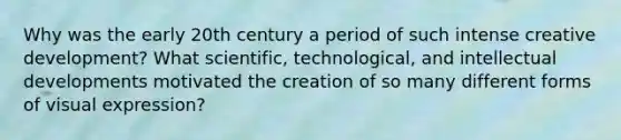 Why was the early 20th century a period of such intense creative development? What scientific, technological, and intellectual developments motivated the creation of so many different forms of visual expression?