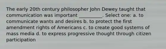 The early 20th century philosopher John Dewey taught that communication was important __________. Select one: a. to communicate wants and desires b. to protect the first amendment rights of Americans c. to create good systems of mass media d. to express progressive thought through citizen participation