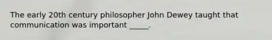 The early 20th century philosopher John Dewey taught that communication was important _____.