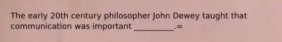 The early 20th century philosopher John Dewey taught that communication was important __________.=