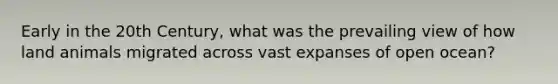 Early in the 20th Century, what was the prevailing view of how land animals migrated across vast expanses of open ocean?