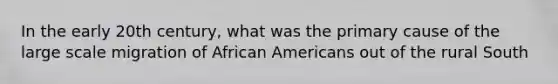 In the early 20th century, what was the primary cause of the large scale migration of African Americans out of the rural South