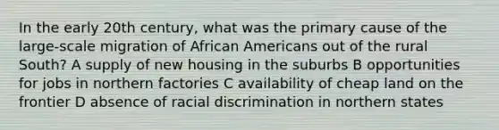 In the early 20th century, what was the primary cause of the large-scale migration of African Americans out of the rural South? A supply of new housing in the suburbs B opportunities for jobs in northern factories C availability of cheap land on the frontier D absence of racial discrimination in northern states