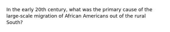 In the early 20th century, what was the primary cause of the large-scale migration of African Americans out of the rural South?