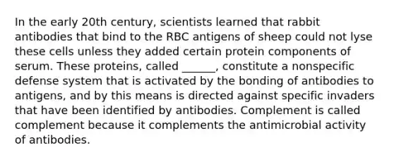 In the early 20th century, scientists learned that rabbit antibodies that bind to the RBC antigens of sheep could not lyse these cells unless they added certain protein components of serum. These proteins, called ______, constitute a nonspecific defense system that is activated by the bonding of antibodies to antigens, and by this means is directed against specific invaders that have been identified by antibodies. Complement is called complement because it complements the antimicrobial activity of antibodies.