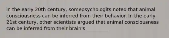 in the early 20th century, somepsychologits noted that animal consciousness can be inferred from their behavior. In the early 21st century, other scientists argued that animal consciousness can be inferred from their brain's _________