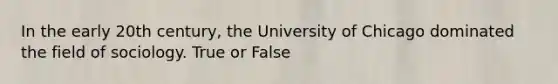 In the early 20th century, the University of Chicago dominated the field of sociology. True or False