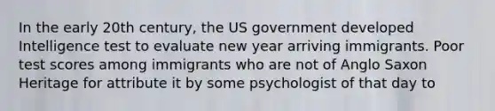 In the early 20th century, the US government developed Intelligence test to evaluate new year arriving immigrants. Poor test scores among immigrants who are not of Anglo Saxon Heritage for attribute it by some psychologist of that day to