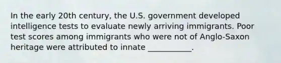 In the early 20th century, the U.S. government developed intelligence tests to evaluate newly arriving immigrants. Poor test scores among immigrants who were not of Anglo-Saxon heritage were attributed to innate ___________.