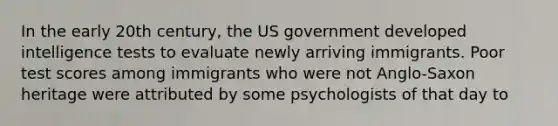 In the early 20th century, the US government developed intelligence tests to evaluate newly arriving immigrants. Poor test scores among immigrants who were not Anglo-Saxon heritage were attributed by some psychologists of that day to