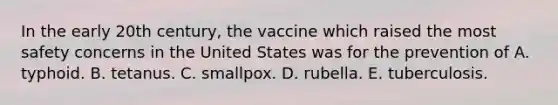 In the early 20th century, the vaccine which raised the most safety concerns in the United States was for the prevention of A. typhoid. B. tetanus. C. smallpox. D. rubella. E. tuberculosis.