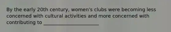 By the early 20th century, women's clubs were becoming less concerned with cultural activities and more concerned with contributing to _______________________