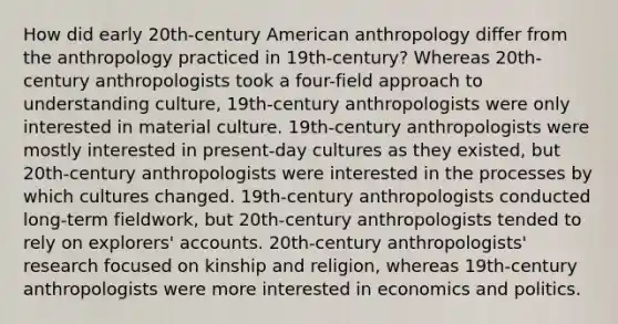 How did early 20th-century American anthropology differ from the anthropology practiced in 19th-century? Whereas 20th-century anthropologists took a four-field approach to understanding culture, 19th-century anthropologists were only interested in material culture. 19th-century anthropologists were mostly interested in present-day cultures as they existed, but 20th-century anthropologists were interested in the processes by which cultures changed. 19th-century anthropologists conducted long-term fieldwork, but 20th-century anthropologists tended to rely on explorers' accounts. 20th-century anthropologists' research focused on kinship and religion, whereas 19th-century anthropologists were more interested in economics and politics.