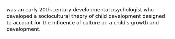 was an early 20th-century developmental psychologist who developed a sociocultural theory of child development designed to account for the influence of culture on a child's growth and development.