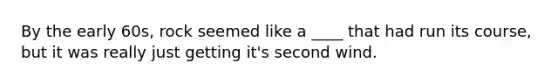 By the early 60s, rock seemed like a ____ that had run its course, but it was really just getting it's second wind.